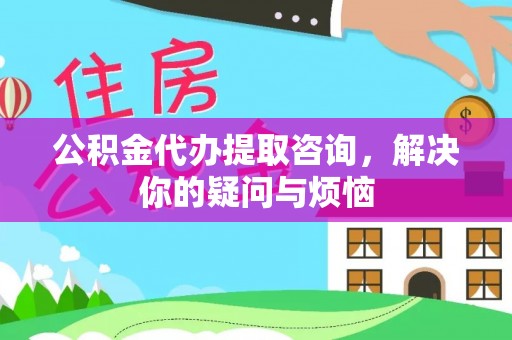 安仁公积金代办提取咨询，解决你的疑问与烦恼