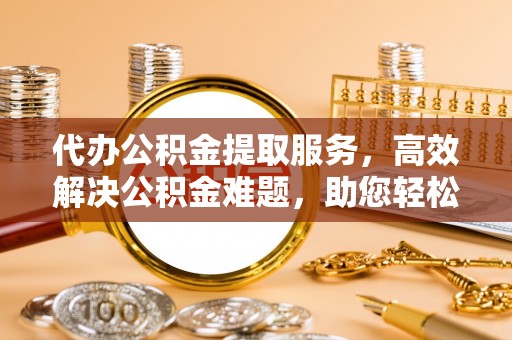安仁代办公积金提取服务，高效解决公积金难题，助您轻松提取公积金