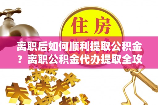 安仁离职后如何顺利提取公积金？离职公积金代办提取全攻略