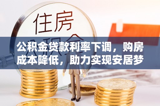 安仁公积金贷款利率下调，购房成本降低，助力实现安居梦