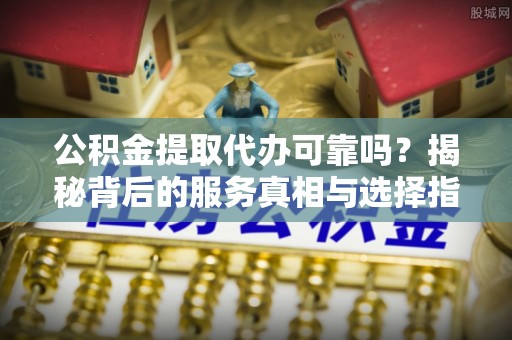 安仁公积金提取代办可靠吗？揭秘背后的服务真相与选择指南