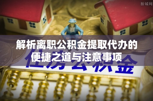 安仁解析离职公积金提取代办的便捷之道与注意事项