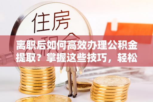 安仁离职后如何高效办理公积金提取？掌握这些技巧，轻松搞定！