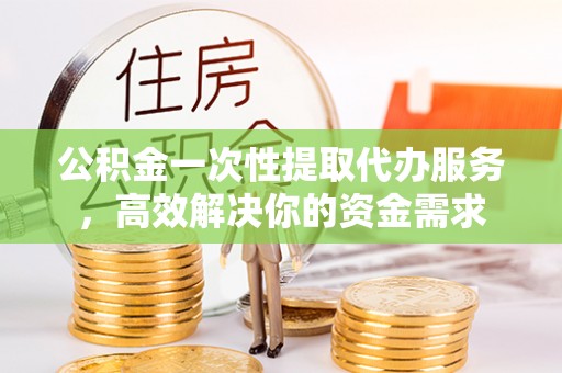 安仁公积金一次性提取代办服务，高效解决你的资金需求