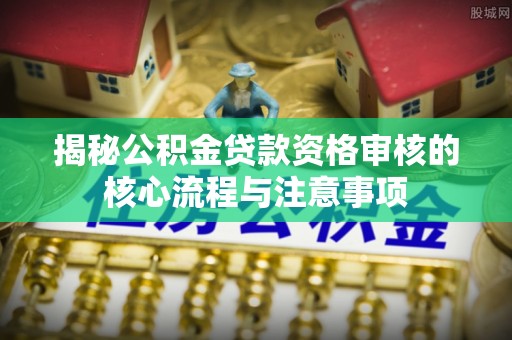 安仁揭秘公积金贷款资格审核的核心流程与注意事项