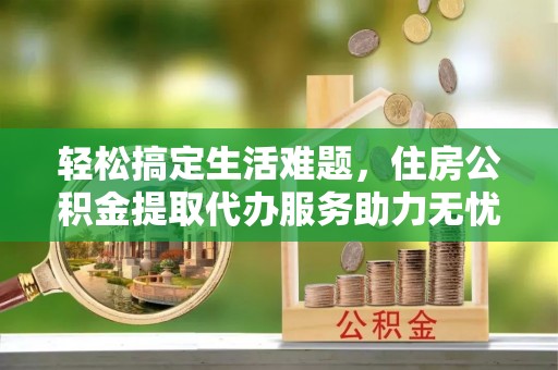 安仁轻松搞定生活难题，住房公积金提取代办服务助力无忧未来