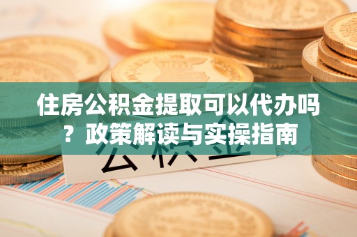 安仁住房公积金提取可以代办吗？政策解读与实操指南