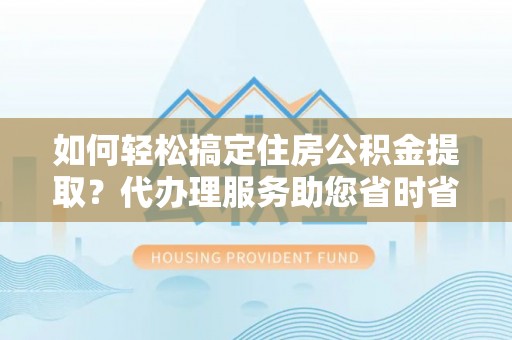 安仁如何轻松搞定住房公积金提取？代办理服务助您省时省力