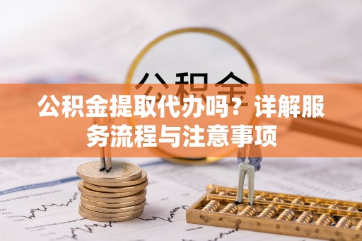安仁公积金提取代办吗？详解服务流程与注意事项