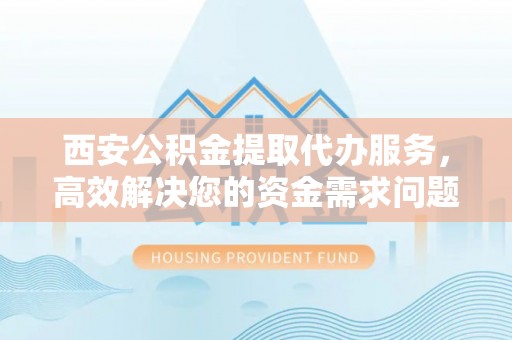 安仁西安公积金提取代办服务，高效解决您的资金需求问题