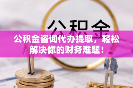 安仁公积金咨询代办提取，轻松解决你的财务难题！