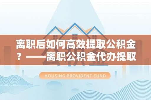 安仁离职后如何高效提取公积金？——离职公积金代办提取全流程解析