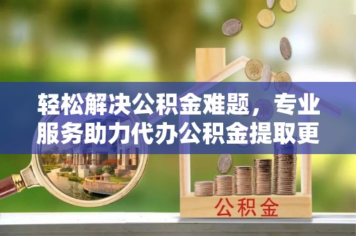 安仁轻松解决公积金难题，专业服务助力代办公积金提取更高效