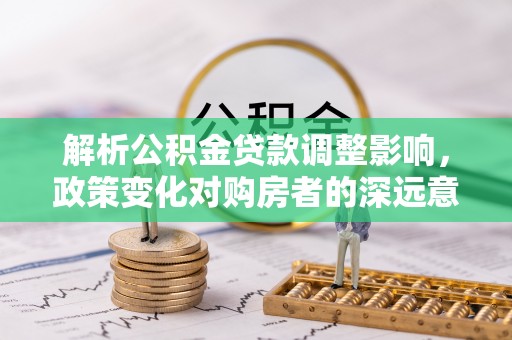 安仁解析公积金贷款调整影响，政策变化对购房者的深远意义