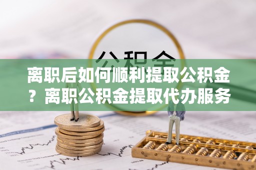 安仁离职后如何顺利提取公积金？离职公积金提取代办服务帮你搞定！