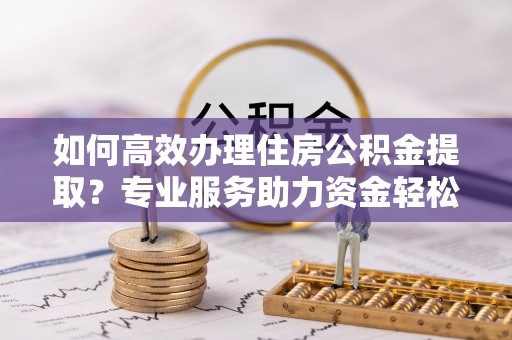 安仁如何高效办理住房公积金提取？专业服务助力资金轻松到账