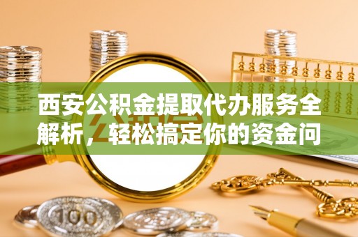 安仁西安公积金提取代办服务全解析，轻松搞定你的资金问题