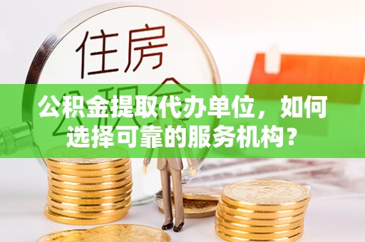 安仁公积金提取代办单位，如何选择可靠的服务机构？