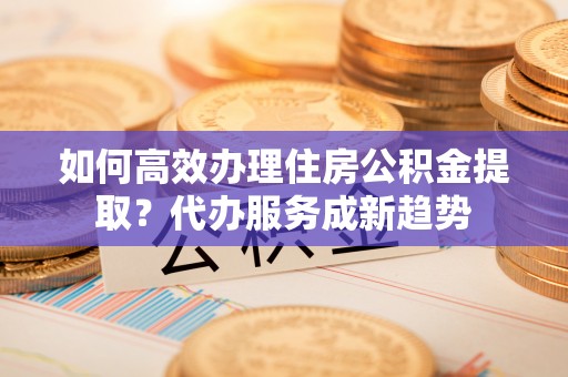 安仁如何高效办理住房公积金提取？代办服务成新趋势