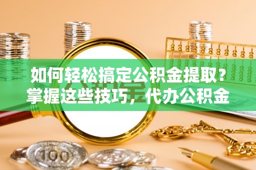 安仁如何轻松搞定公积金提取？掌握这些技巧，代办公积金提取更高效
