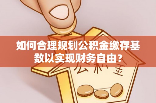安仁如何合理规划公积金缴存基数以实现财务自由？