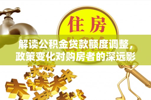 安仁解读公积金贷款额度调整，政策变化对购房者的深远影响