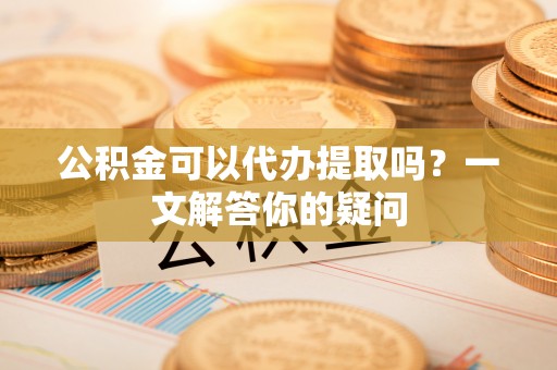 安仁公积金可以代办提取吗？一文解答你的疑问