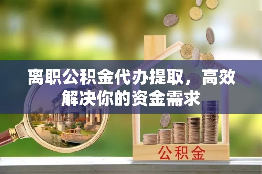 安仁离职公积金代办提取，高效解决你的资金需求