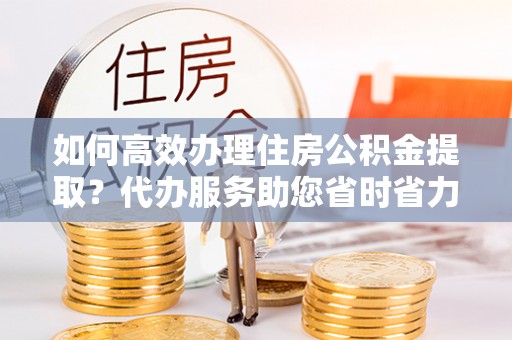 安仁如何高效办理住房公积金提取？代办服务助您省时省力