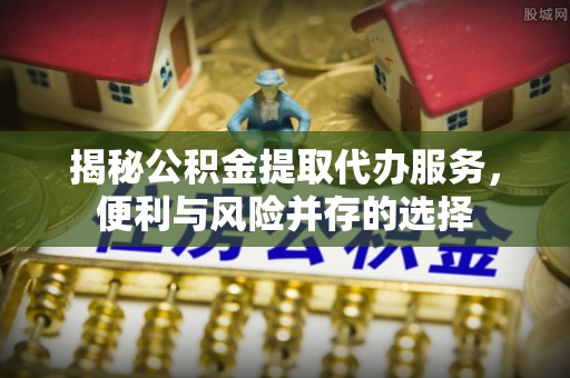 安仁揭秘公积金提取代办服务，便利与风险并存的选择