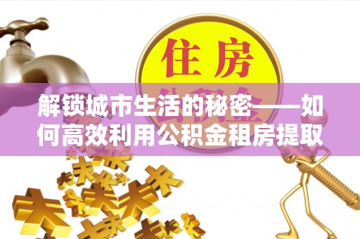 安仁解锁城市生活的秘密——如何高效利用公积金租房提取政策优化居住体验