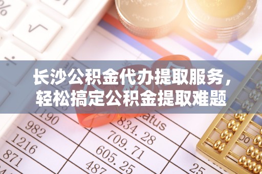 安仁长沙公积金代办提取服务，轻松搞定公积金提取难题