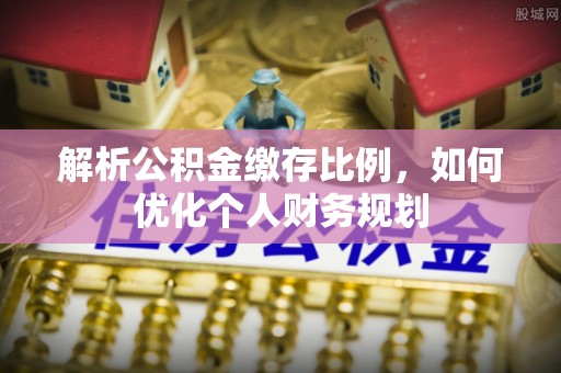 安仁解析公积金缴存比例，如何优化个人财务规划