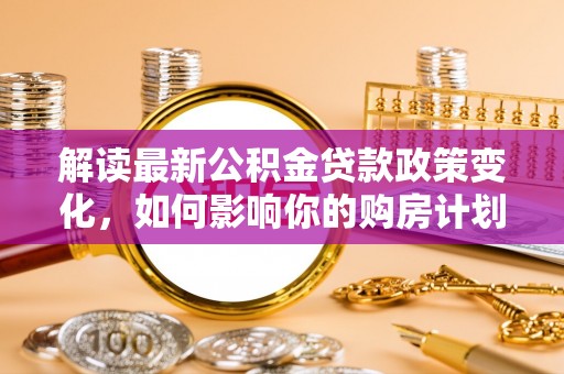 安仁解读最新公积金贷款政策变化，如何影响你的购房计划？