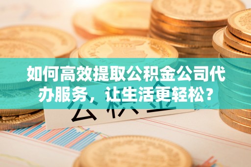 安仁如何高效提取公积金公司代办服务，让生活更轻松？