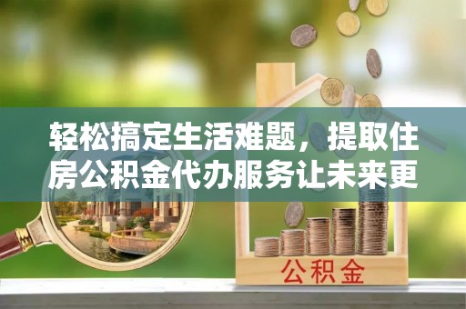 安仁轻松搞定生活难题，提取住房公积金代办服务让未来更安心