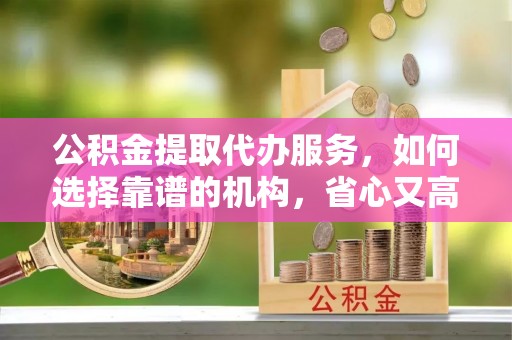 安仁公积金提取代办服务，如何选择靠谱的机构，省心又高效