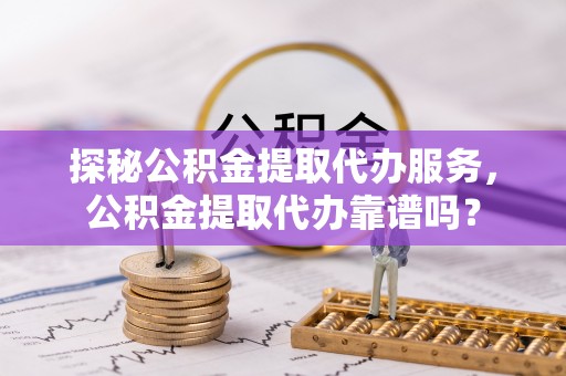 安仁探秘公积金提取代办服务，公积金提取代办靠谱吗？