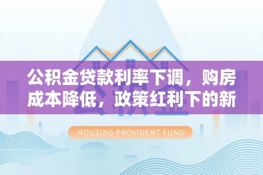 安仁公积金贷款利率下调，购房成本降低，政策红利下的新机遇