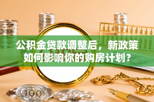 安仁公积金贷款调整后，新政策如何影响你的购房计划？