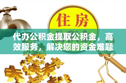 安仁代办公积金提取公积金，高效服务，解决您的资金难题