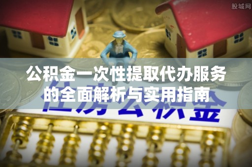 安仁公积金一次性提取代办服务的全面解析与实用指南
