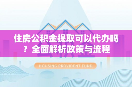 安仁住房公积金提取可以代办吗？全面解析政策与流程