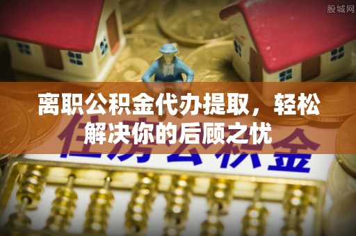安仁离职公积金代办提取，轻松解决你的后顾之忧