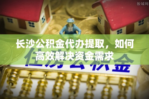 安仁长沙公积金代办提取，如何高效解决资金需求