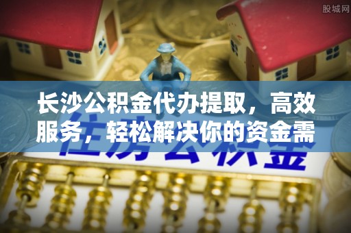 安仁长沙公积金代办提取，高效服务，轻松解决你的资金需求