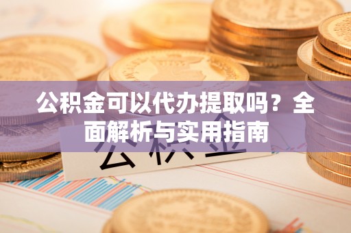 安仁公积金可以代办提取吗？全面解析与实用指南