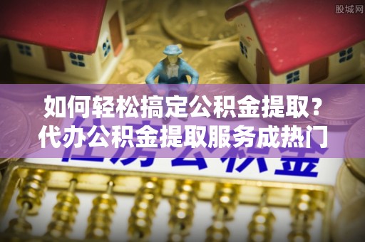 安仁如何轻松搞定公积金提取？代办公积金提取服务成热门选择
