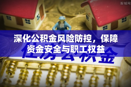 安仁深化公积金风险防控，保障资金安全与职工权益