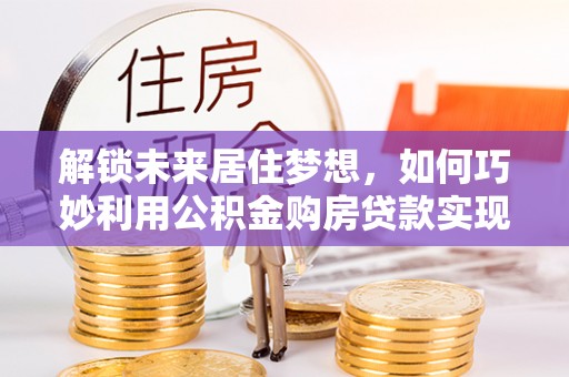 安仁解锁未来居住梦想，如何巧妙利用公积金购房贷款实现房产投资